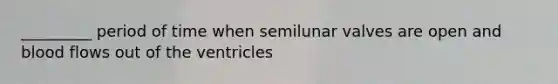 _________ period of time when semilunar valves are open and blood flows out of the ventricles