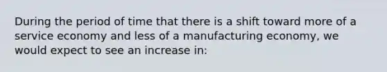 During the period of time that there is a shift toward more of a service economy and less of a manufacturing economy, we would expect to see an increase in: