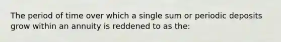 The period of time over which a single sum or periodic deposits grow within an annuity is reddened to as the: