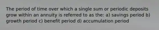 The period of time over which a single sum or periodic deposits grow within an annuity is referred to as the: a) savings period b) growth period c) benefit period d) accumulation period