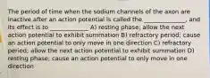 The period of time when the sodium channels of the axon are inactive after an action potential is called the ______________, and its effect is to _____________ A) resting phase; allow the next action potential to exhibit summation B) refractory period; cause an action potential to only move in one direction C) refractory period; allow the next action potential to exhibit summation D) resting phase; cause an action potential to only move in one direction