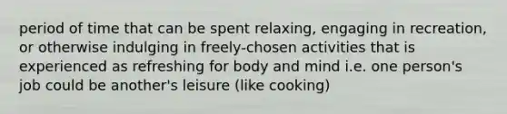 period of time that can be spent relaxing, engaging in recreation, or otherwise indulging in freely-chosen activities that is experienced as refreshing for body and mind i.e. one person's job could be another's leisure (like cooking)