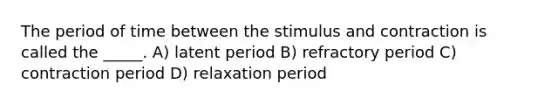 The period of time between the stimulus and contraction is called the _____. A) latent period B) refractory period C) contraction period D) relaxation period