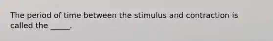 The period of time between the stimulus and contraction is called the _____.