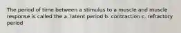 The period of time between a stimulus to a muscle and muscle response is called the a. latent period b. contraction c. refractory period