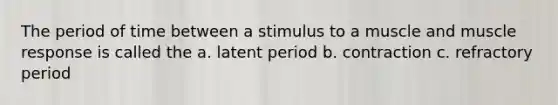 The period of time between a stimulus to a muscle and muscle response is called the a. latent period b. contraction c. refractory period