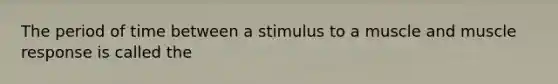 The period of time between a stimulus to a muscle and muscle response is called the