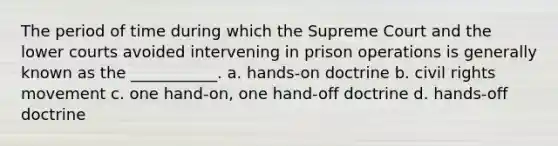 The period of time during which the Supreme Court and the lower courts avoided intervening in prison operations is generally known as the ___________. a. hands-on doctrine b. civil rights movement c. one hand-on, one hand-off doctrine d. hands-off doctrine