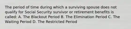 The period of time during which a surviving spouse does not qualify for Social Security survivor or retirement benefits is called: A. The Blackout Period B. The Elimination Period C. The Waiting Period D. The Restricted Period