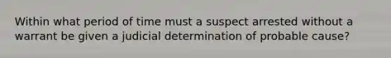 Within what period of time must a suspect arrested without a warrant be given a judicial determination of probable cause?