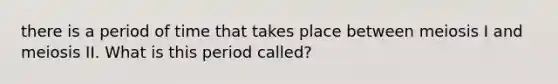 there is a period of time that takes place between meiosis I and meiosis II. What is this period called?