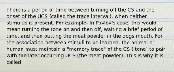 There is a period of time between turning off the CS and the onset of the UCS (called the trace interval), when neither stimulus is present. For example- In Pavlov's case, this would mean turning the tone on and then off, waiting a brief period of time, and then putting the meat powder in the dogs mouth. For the association between stimuli to be learned, the animal or human must maintain a "memory trace" of the CS ( tone) to pair with the later-occurring UCS (the meat powder). This is why it is called