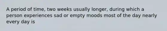 A period of time, two weeks usually longer, during which a person experiences sad or empty moods most of the day nearly every day is