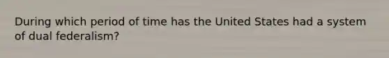 During which period of time has the United States had a system of dual federalism?