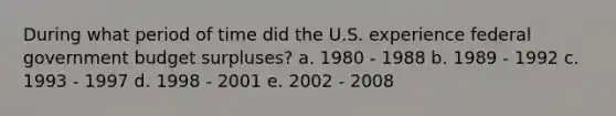 During what period of time did the U.S. experience federal government budget surpluses? a. 1980 - 1988 b. 1989 - 1992 c. 1993 - 1997 d. 1998 - 2001 e. 2002 - 2008