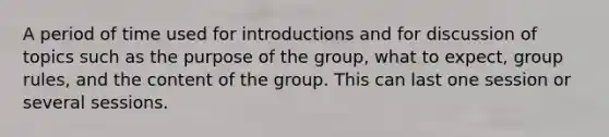 A period of time used for introductions and for discussion of topics such as the purpose of the group, what to expect, group rules, and the content of the group. This can last one session or several sessions.