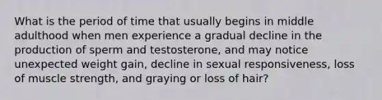 What is the period of time that usually begins in middle adulthood when men experience a gradual decline in the production of sperm and testosterone, and may notice unexpected weight gain, decline in sexual responsiveness, loss of muscle strength, and graying or loss of hair?