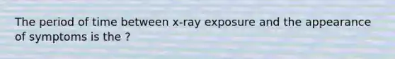 The period of time between x-ray exposure and the appearance of symptoms is the ?