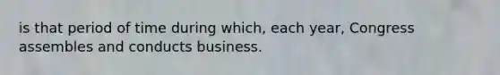 is that period of time during which, each year, Congress assembles and conducts business.