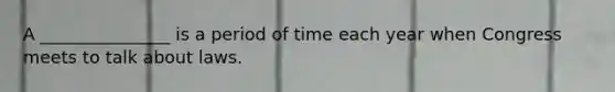 A _______________ is a period of time each year when Congress meets to talk about laws.