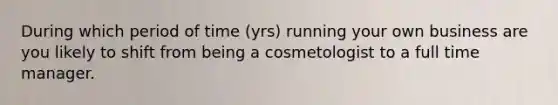 During which period of time (yrs) running your own business are you likely to shift from being a cosmetologist to a full time manager.