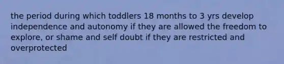 the period during which toddlers 18 months to 3 yrs develop independence and autonomy if they are allowed the freedom to explore, or shame and self doubt if they are restricted and overprotected