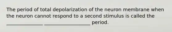 The period of total depolarization of the neuron membrane when the neuron cannot respond to a second stimulus is called the _______________ ___________________ period.