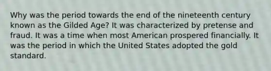 Why was the period towards the end of the nineteenth century known as the Gilded Age? It was characterized by pretense and fraud. It was a time when most American prospered financially. It was the period in which the United States adopted the gold standard.