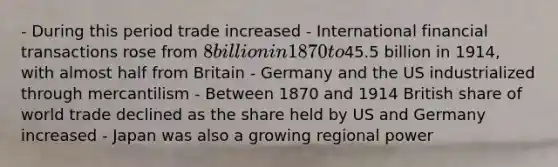 - During this period trade increased - International financial transactions rose from 8 billion in 1870 to45.5 billion in 1914, with almost half from Britain - Germany and the US industrialized through mercantilism - Between 1870 and 1914 British share of world trade declined as the share held by US and Germany increased - Japan was also a growing regional power