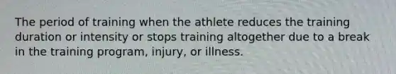 The period of training when the athlete reduces the training duration or intensity or stops training altogether due to a break in the training program, injury, or illness.