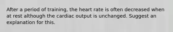 After a period of training, the heart rate is often decreased when at rest although the cardiac output is unchanged. Suggest an explanation for this.