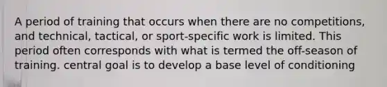 A period of training that occurs when there are no competitions, and technical, tactical, or sport-specific work is limited. This period often corresponds with what is termed the off-season of training. central goal is to develop a base level of conditioning