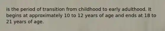 is the period of transition from childhood to early adulthood. It begins at approximately 10 to 12 years of age and ends at 18 to 21 years of age.