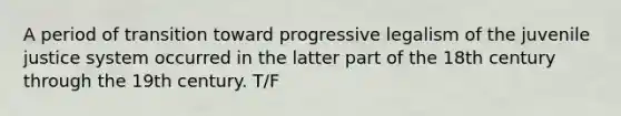 A period of transition toward progressive legalism of the juvenile justice system occurred in the latter part of the 18th century through the 19th century. T/F
