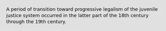 A period of transition toward progressive legalism of the juvenile justice system occurred in the latter part of the 18th century through the 19th century.