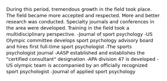 During this period, tremendous growth in the field took place. The field became more accepted and respected. More and better research was conducted. Specialty journals and conferences in the area were developed. Training in the field took a multidisciplinary perspective. -Journal of sport psychology -US Olympic committee develops sport psychology advisory board and hires first full-time sport psychologist -The sports psychologist journal -AASP established and establishes the "certified consultant" designation -APA division 47 is developed -US olympic team is accompanied by an officially recognized sport psychologist -Journal of applied sport psychology