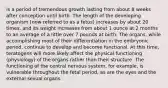 is a period of tremendous growth lasting from about 8 weeks after conception until birth. The length of the developing organism (now referred to as a fetus) increases by about 20 times, and its weight increases from about 1 ounce at 2 months to an average of a little over 7 pounds at birth. The organs, while accomplishing most of their differentiation in the embryonic period, continue to develop and become functional. At this time, teratogens will more likely affect the physical functioning (physiology) of the organs rather than their structure. The functioning of the central nervous system, for example, is vulnerable throughout the fetal period, as are the eyes and the external sexual organs.