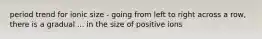 period trend for ionic size - going from left to right across a row, there is a gradual ... in the size of positive ions