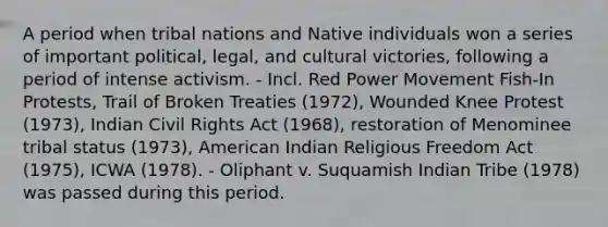 A period when tribal nations and Native individuals won a series of important political, legal, and cultural victories, following a period of intense activism. - Incl. Red Power Movement Fish-In Protests, Trail of Broken Treaties (1972), Wounded Knee Protest (1973), Indian Civil Rights Act (1968), restoration of Menominee tribal status (1973), American Indian Religious Freedom Act (1975), ICWA (1978). - Oliphant v. Suquamish Indian Tribe (1978) was passed during this period.