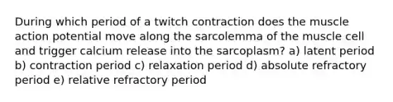 During which period of a twitch contraction does the muscle action potential move along the sarcolemma of the muscle cell and trigger calcium release into the sarcoplasm? a) latent period b) contraction period c) relaxation period d) absolute refractory period e) relative refractory period