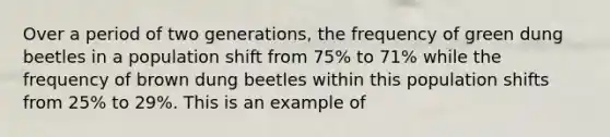 Over a period of two generations, the frequency of green dung beetles in a population shift from 75% to 71% while the frequency of brown dung beetles within this population shifts from 25% to 29%. This is an example of