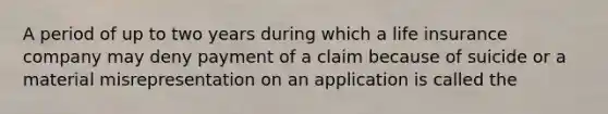 A period of up to two years during which a life insurance company may deny payment of a claim because of suicide or a material misrepresentation on an application is called the