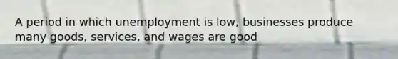 A period in which unemployment is low, businesses produce many goods, services, and wages are good