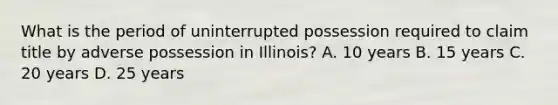 What is the period of uninterrupted possession required to claim title by adverse possession in Illinois? A. 10 years B. 15 years C. 20 years D. 25 years