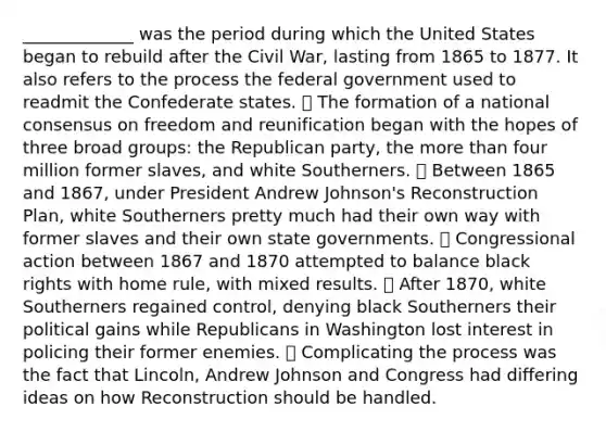 _____________ was the period during which the United States began to rebuild after the Civil War, lasting from 1865 to 1877. It also refers to the process the federal government used to readmit the Confederate states. ⦁ The formation of a national consensus on freedom and reunification began with the hopes of three broad groups: the Republican party, the more than four million former slaves, and white Southerners. ⦁ Between 1865 and 1867, under President Andrew Johnson's Reconstruction Plan, white Southerners pretty much had their own way with former slaves and their own state governments. ⦁ Congressional action between 1867 and 1870 attempted to balance black rights with home rule, with mixed results. ⦁ After 1870, white Southerners regained control, denying black Southerners their political gains while Republicans in Washington lost interest in policing their former enemies. ⦁ Complicating the process was the fact that Lincoln, Andrew Johnson and Congress had differing ideas on how Reconstruction should be handled.