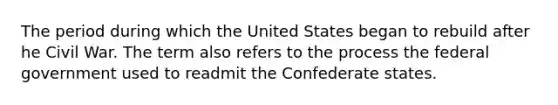 The period during which the United States began to rebuild after he Civil War. The term also refers to the process the federal government used to readmit the Confederate states.