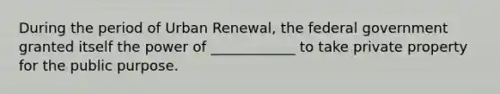 During the period of Urban Renewal, the federal government granted itself the power of ____________ to take private property for the public purpose.