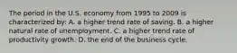 The period in the U.S. economy from 1995 to 2009 is characterized by: A. a higher trend rate of saving. B. a higher natural rate of unemployment. C. a higher trend rate of productivity growth. D. the end of the business cycle.