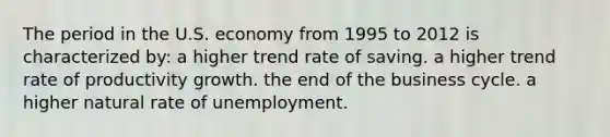 The period in the U.S. economy from 1995 to 2012 is characterized by: a higher trend rate of saving. a higher trend rate of productivity growth. the end of the business cycle. a higher natural rate of unemployment.