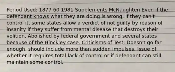 Period Used: 1877 60 1981 Supplements McNaughten Even if the defendant knows what they are doing is wrong, if they can't control it, some states allow a verdict of not guilty by reason of insanity if they suffer from mental disease that destroys their volition. Abolished by federal government and several states because of the Hinckley case. Criticisms of Test: Doesn't go far enough, should include more than sudden impulses. Issue of whether it requires total lack of control or if defendant can still maintain some control.